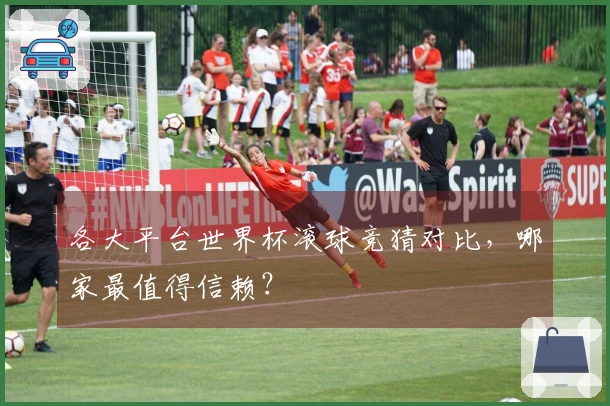 各大平台世界杯滚球竞猜对比，哪家最值得信赖？