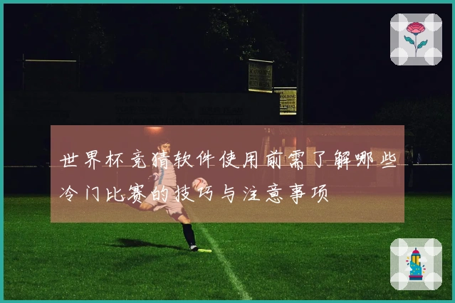 世界杯竞猜软件使用前需了解哪些冷门比赛的技巧与注意事项
