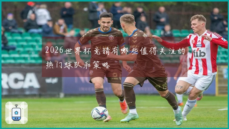 2026世界杯竞猜有哪些值得关注的热门球队和策略